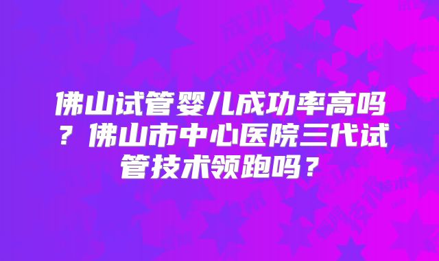 佛山试管婴儿成功率高吗？佛山市中心医院三代试管技术领跑吗？