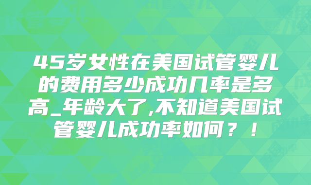 45岁女性在美国试管婴儿的费用多少成功几率是多高_年龄大了,不知道美国试管婴儿成功率如何?!