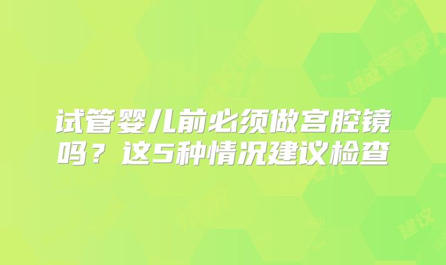 试管婴儿前必须做宫腔镜吗？这5种情况建议检查