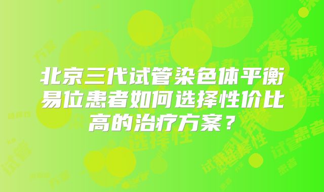 北京三代试管染色体平衡易位患者如何选择性价比高的治疗方案？