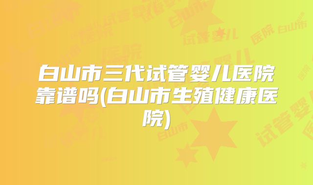 白山市三代试管婴儿医院靠谱吗(白山市生殖健康医院)
