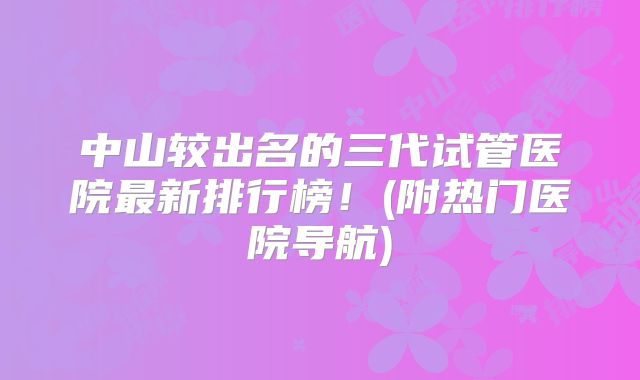 中山较出名的三代试管医院最新排行榜!(附热门医院导航)