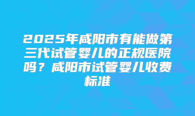 2025年咸阳市有能做第三代试管婴儿的正规医院吗?咸阳市试管婴儿收费标准