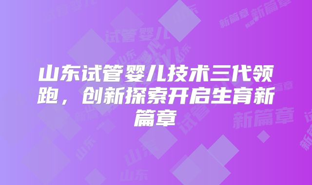 山东试管婴儿技术三代领跑，创新探索开启生育新篇章