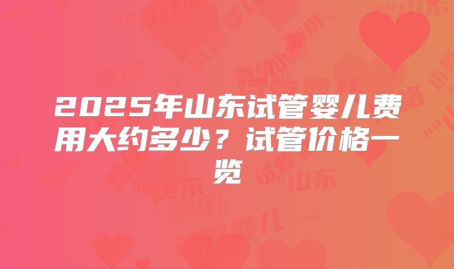 2025年山东试管婴儿费用大约多少?试管价格一览