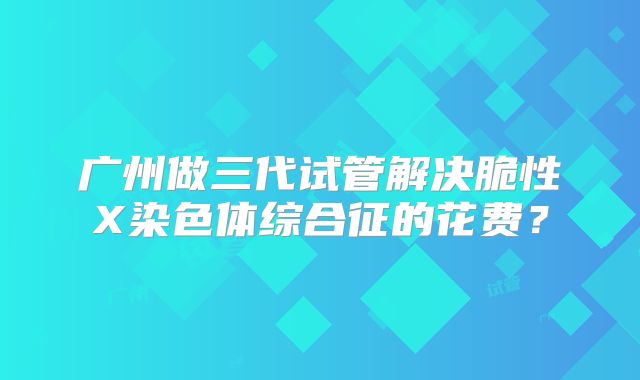 广州做三代试管解决脆性X染色体综合征的花费?