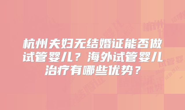 杭州夫妇无结婚证能否做试管婴儿？海外试管婴儿治疗有哪些优势？