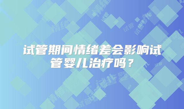 试管期间情绪差会影响试管婴儿治疗吗？