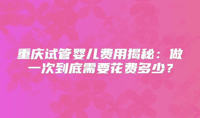 重庆试管婴儿费用揭秘:做一次到底需要花费多少?