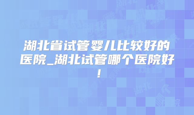 湖北省试管婴儿比较好的医院_湖北试管哪个医院好！