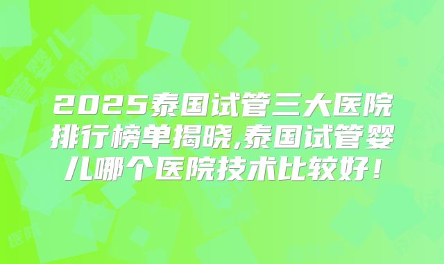 2025泰国试管三大医院排行榜单揭晓,泰国试管婴儿哪个医院技术比较好！