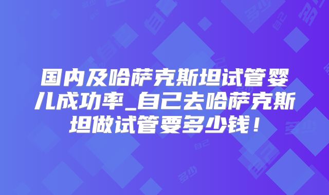 国内及哈萨克斯坦试管婴儿成功率_自己去哈萨克斯坦做试管要多少钱！
