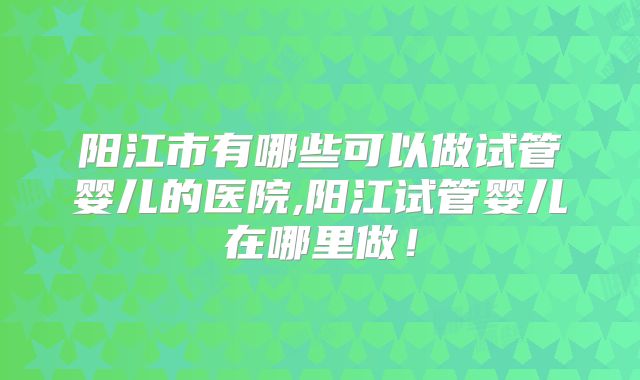 阳江市有哪些可以做试管婴儿的医院,阳江试管婴儿在哪里做！