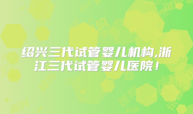 绍兴三代试管婴儿机构,浙江三代试管婴儿医院！