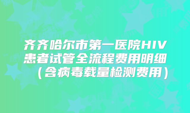 齐齐哈尔市第一医院HIV患者试管全流程费用明细(含病毒载量检测费用)