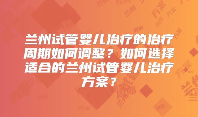兰州试管婴儿治疗的治疗周期如何调整?如何选择适合的兰州试管婴儿治疗方案?