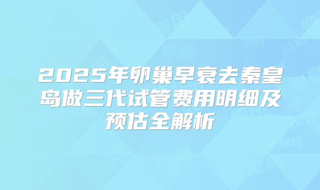 2025年卵巢早衰去秦皇岛做三代试管费用明细及预估全解析