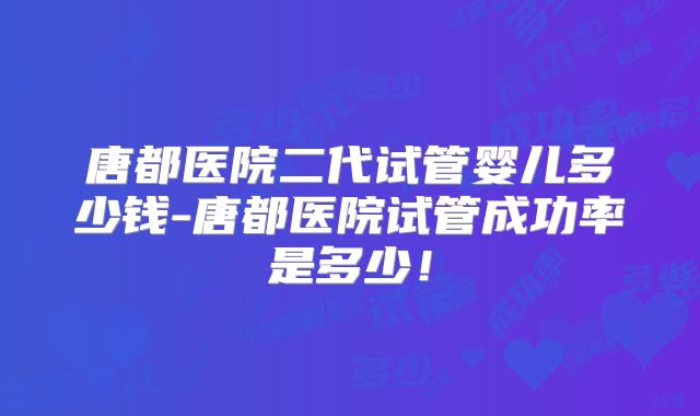 唐都医院二代试管婴儿多少钱-唐都医院试管成功率是多少！