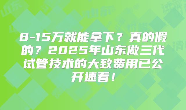 8-15万就能拿下?真的假的?2025年山东做三代试管技术的大致费用已公开速看!