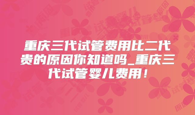 重庆三代试管费用比二代贵的原因你知道吗_重庆三代试管婴儿费用！
