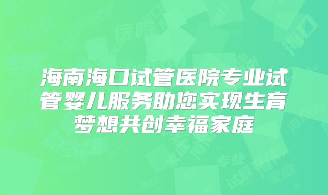 海南海口试管医院专业试管婴儿服务助您实现生育梦想共创幸福家庭