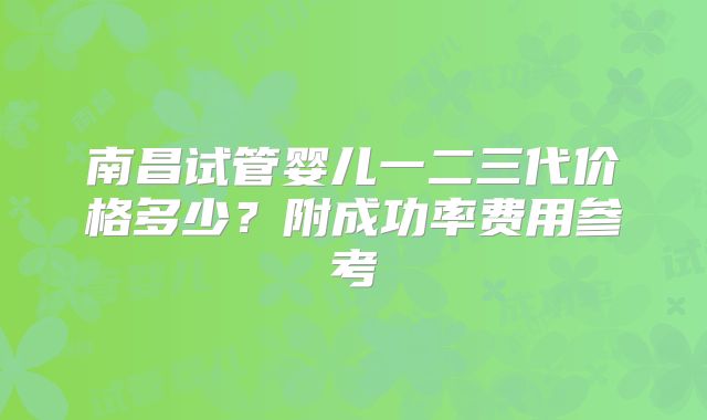 南昌试管婴儿一二三代价格多少？附成功率费用参考