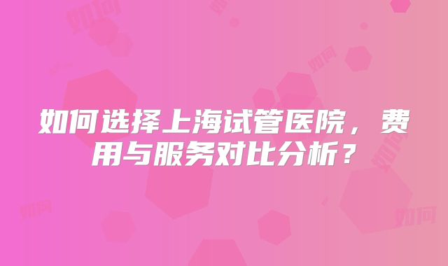 如何选择上海试管医院，费用与服务对比分析？