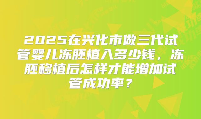 2025在兴化市做三代试管婴儿冻胚植入多少钱，冻胚移植后怎样才能增加试管成功率？