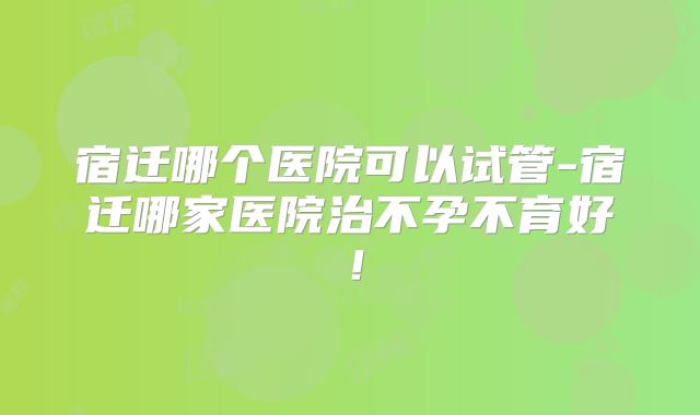 宿迁哪个医院可以试管-宿迁哪家医院治不孕不育好！