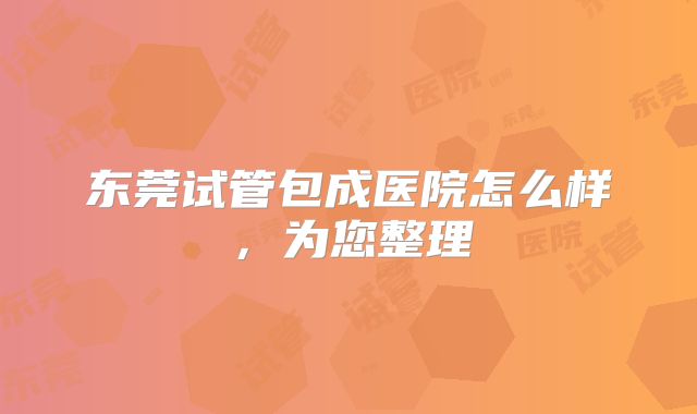 东莞试管包成医院怎么样，为您整理