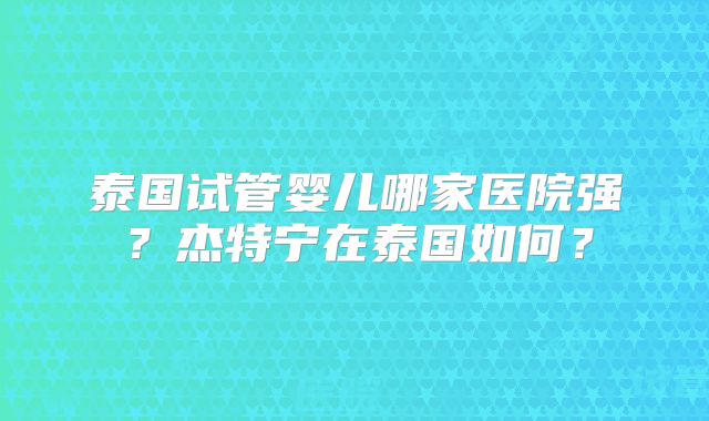 泰国试管婴儿哪家医院强？杰特宁在泰国如何？