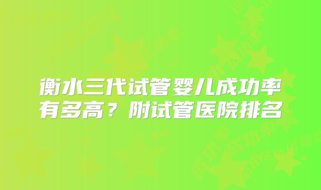 衡水三代试管婴儿成功率有多高？附试管医院排名