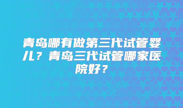 青岛哪有做第三代试管婴儿？青岛三代试管哪家医院好？