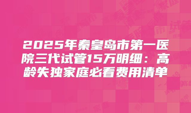 2025年秦皇岛市第一医院三代试管15万明细：高龄失独家庭必看费用清单