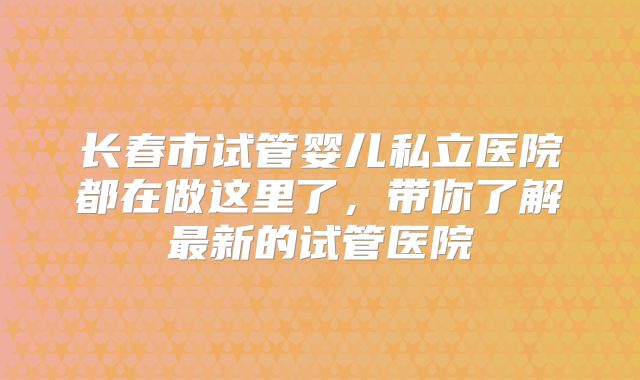 长春市试管婴儿私立医院都在做这里了，带你了解最新的试管医院