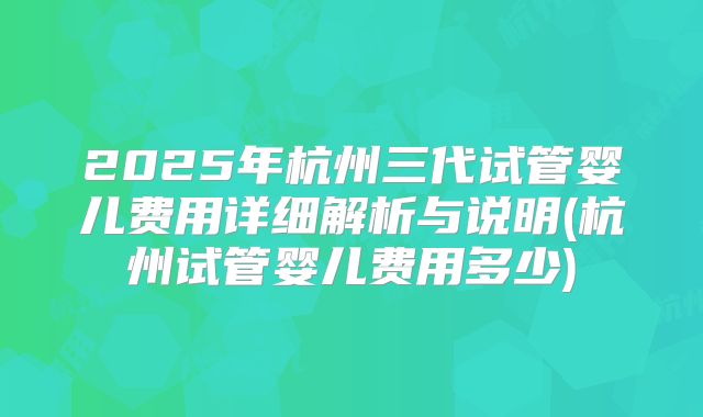 2025年杭州三代试管婴儿费用详细解析与说明(杭州试管婴儿费用多少)
