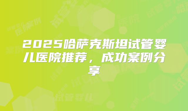 2025哈萨克斯坦试管婴儿医院推荐，成功案例分享