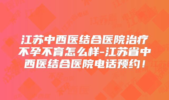 江苏中西医结合医院治疗不孕不育怎么样-江苏省中西医结合医院电话预约！