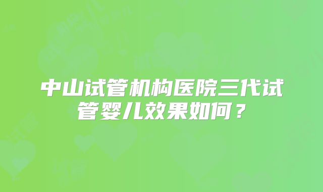 中山试管机构医院三代试管婴儿效果如何？
