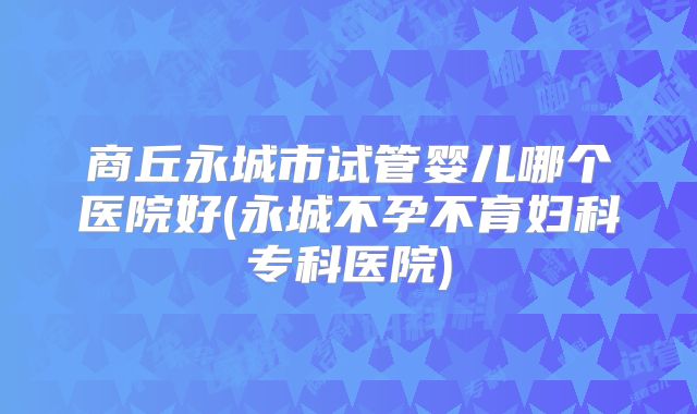 商丘永城市试管婴儿哪个医院好(永城不孕不育妇科专科医院)