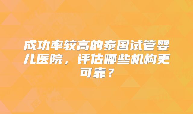 成功率较高的泰国试管婴儿医院，评估哪些机构更可靠？