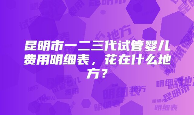 昆明市一二三代试管婴儿费用明细表，花在什么地方？