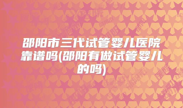 邵阳市三代试管婴儿医院靠谱吗(邵阳有做试管婴儿的吗)