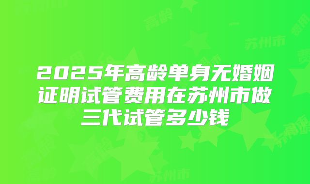 2025年高龄单身无婚姻证明试管费用在苏州市做三代试管多少钱