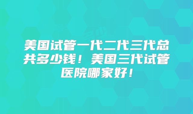 美国试管一代二代三代总共多少钱!美国三代试管医院哪家好!