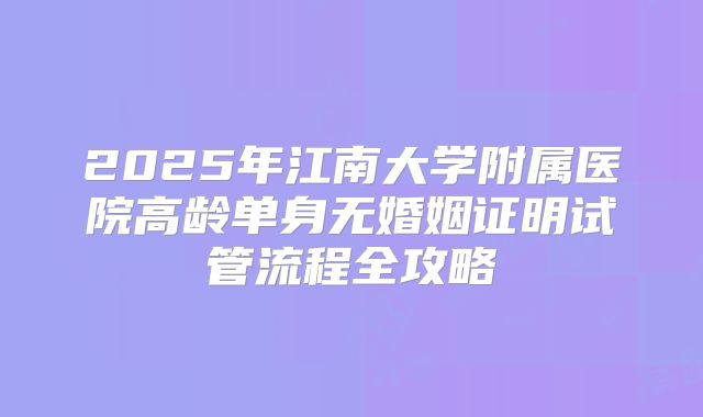 2025年江南大学附属医院高龄单身无婚姻证明试管流程全攻略
