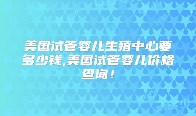 美国试管婴儿生殖中心要多少钱,美国试管婴儿价格查询!