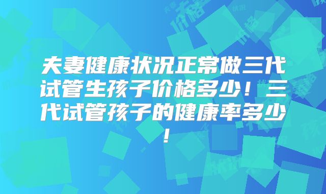 夫妻健康状况正常做三代试管生孩子价格多少！三代试管孩子的健康率多少！
