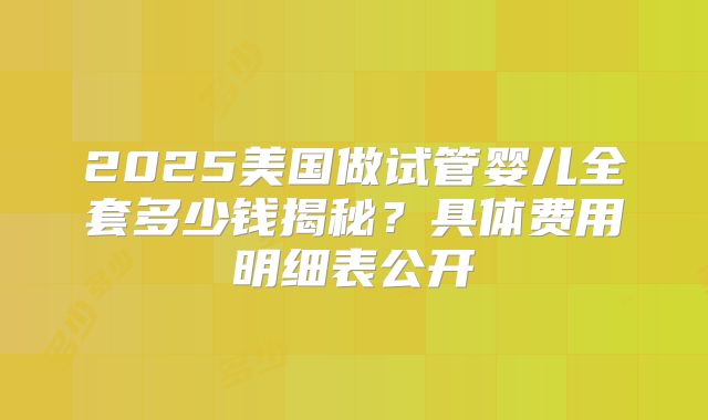 2025美国做试管婴儿全套多少钱揭秘？具体费用明细表公开