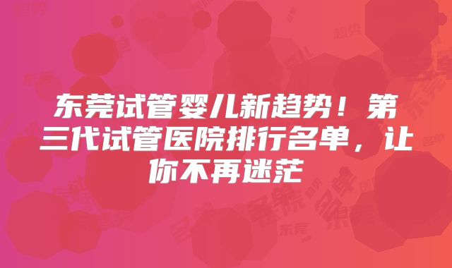 东莞试管婴儿新趋势！第三代试管医院排行名单，让你不再迷茫